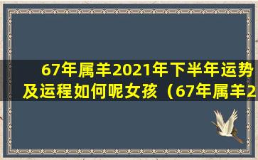 67年属羊2021年下半年运势及运程如何呢女孩（67年属羊2021年下半 🐺 年运势及运程如何呢女孩名字）